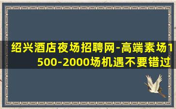 绍兴酒店夜场招聘网-高端素场1500-2000场机遇不要错过